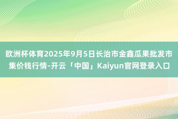 欧洲杯体育2025年9月5日长治市金鑫瓜果批发市集价钱行情-开云「中国」Kaiyun官网登录入口