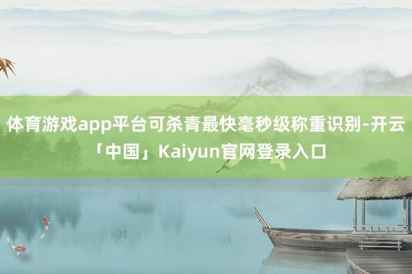 体育游戏app平台可杀青最快毫秒级称重识别-开云「中国」Kaiyun官网登录入口