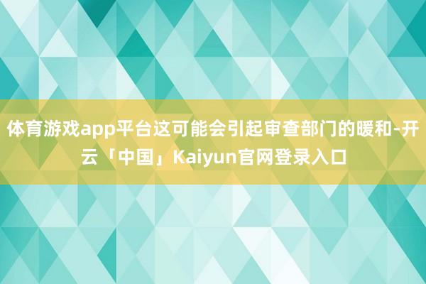 体育游戏app平台这可能会引起审查部门的暖和-开云「中国」Kaiyun官网登录入口