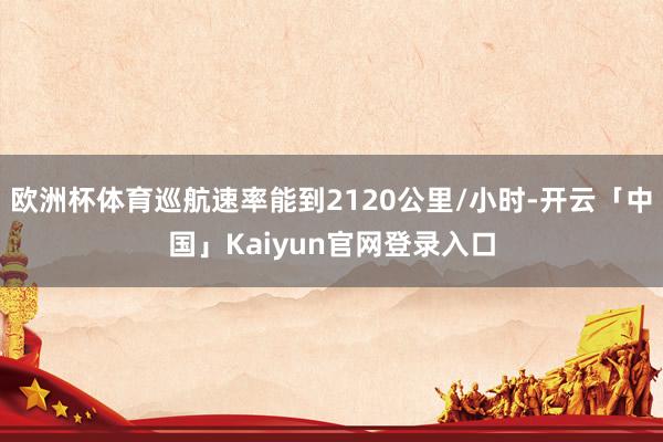欧洲杯体育巡航速率能到2120公里/小时-开云「中国」Kaiyun官网登录入口