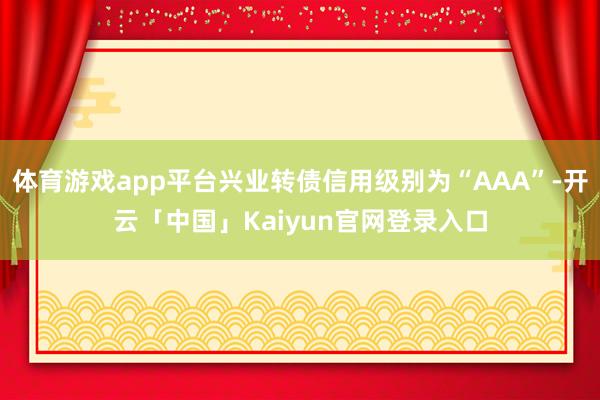 体育游戏app平台兴业转债信用级别为“AAA”-开云「中国」Kaiyun官网登录入口
