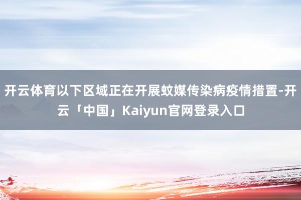 开云体育以下区域正在开展蚊媒传染病疫情措置-开云「中国」Kaiyun官网登录入口