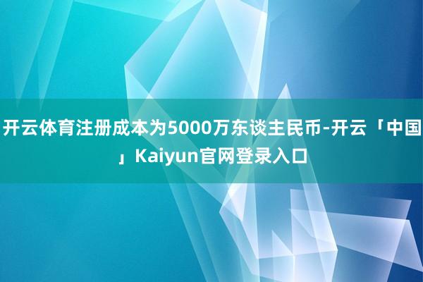 开云体育注册成本为5000万东谈主民币-开云「中国」Kaiyun官网登录入口