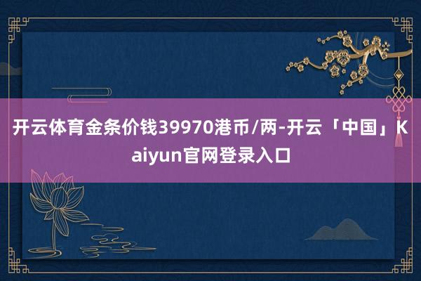 开云体育金条价钱39970港币/两-开云「中国」Kaiyun官网登录入口