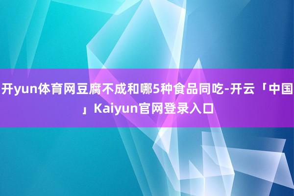 开yun体育网豆腐不成和哪5种食品同吃-开云「中国」Kaiyun官网登录入口