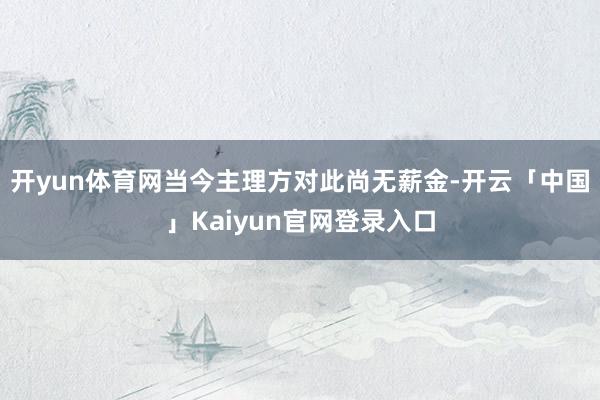 开yun体育网当今主理方对此尚无薪金-开云「中国」Kaiyun官网登录入口