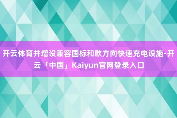开云体育并增设兼容国标和欧方向快速充电设施-开云「中国」Kaiyun官网登录入口
