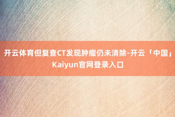 开云体育但复查CT发现肿瘤仍未清除-开云「中国」Kaiyun官网登录入口