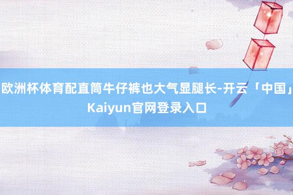 欧洲杯体育配直筒牛仔裤也大气显腿长-开云「中国」Kaiyun官网登录入口