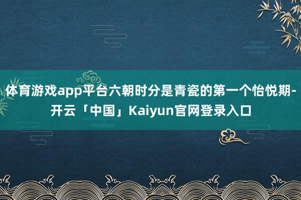 体育游戏app平台六朝时分是青瓷的第一个怡悦期-开云「中国」Kaiyun官网登录入口