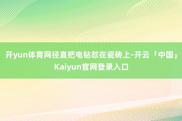 开yun体育网径直把电钻怼在瓷砖上-开云「中国」Kaiyun官网登录入口