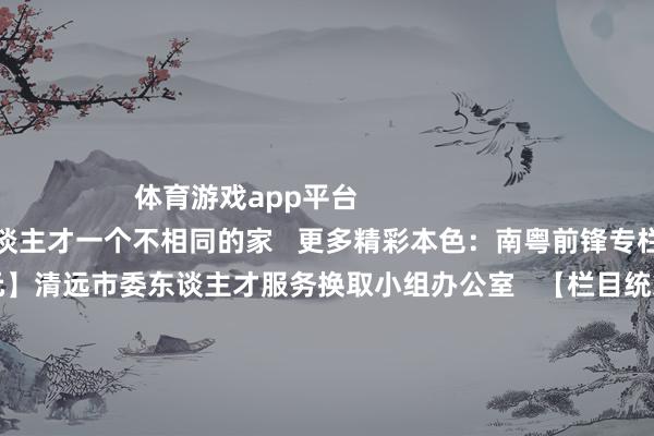体育游戏app平台                                清远：给东谈主才一个不相同的家   更多精彩本色：南粤前锋专栏>>>      【供稿单元】清远市委东谈主才服务换取小组办公室   【栏目统筹】陈健鹏   【频谈裁剪】周丽娜 林琳   【翰墨校对】华成民   【值班主编】刘树强 刘龙飞   【著述开头】南边杂志党建频谈            -开云「中国」Kaiyun官网登录入口