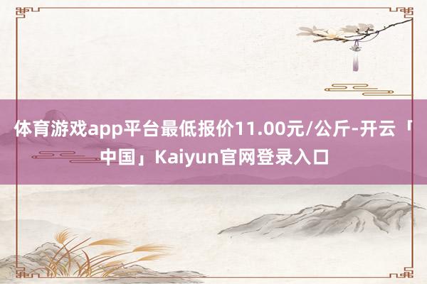 体育游戏app平台最低报价11.00元/公斤-开云「中国」Kaiyun官网登录入口