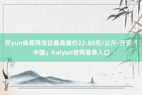 开yun体育网当日最高报价22.80元/公斤-开云「中国」Kaiyun官网登录入口