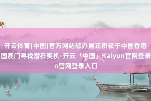 开云体育(中国)官方网站惩办层正积极于中国香港及中国澳门寻找潜在契机-开云「中国」Kaiyun官网登录入口