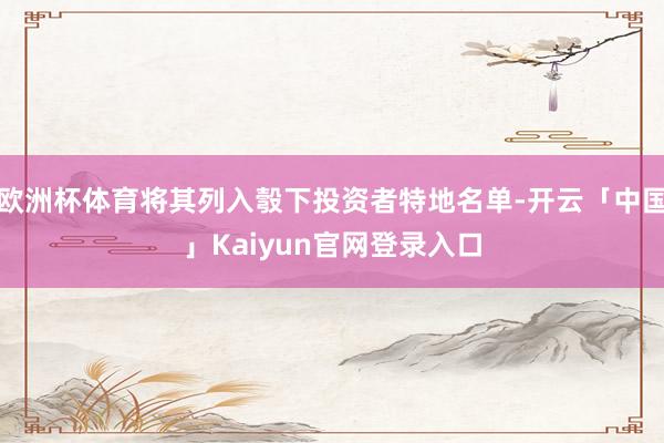 欧洲杯体育将其列入彀下投资者特地名单-开云「中国」Kaiyun官网登录入口