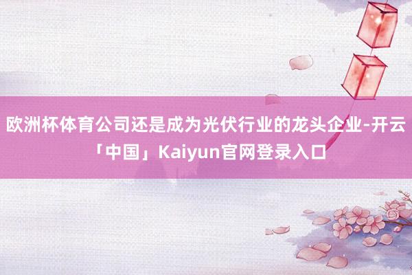欧洲杯体育公司还是成为光伏行业的龙头企业-开云「中国」Kaiyun官网登录入口