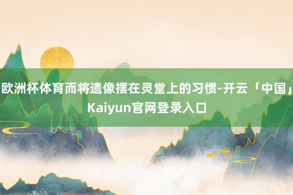 欧洲杯体育而将遗像摆在灵堂上的习惯-开云「中国」Kaiyun官网登录入口