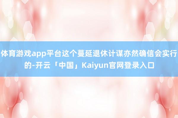 体育游戏app平台这个蔓延退休计谋亦然确信会实行的-开云「中国」Kaiyun官网登录入口