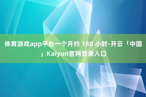 体育游戏app平台一个月约 180 小时-开云「中国」Kaiyun官网登录入口