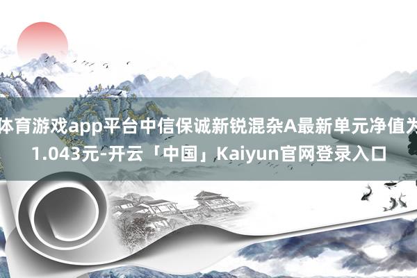 体育游戏app平台中信保诚新锐混杂A最新单元净值为1.043元-开云「中国」Kaiyun官网登录入口