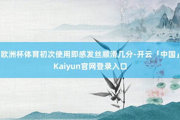 欧洲杯体育初次使用即感发丝顺滑几分-开云「中国」Kaiyun官网登录入口