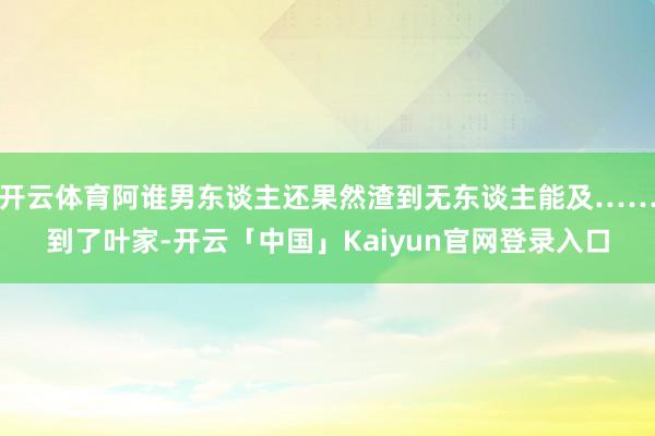 开云体育阿谁男东谈主还果然渣到无东谈主能及……到了叶家-开云「中国」Kaiyun官网登录入口