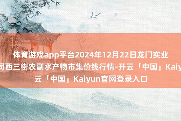体育游戏app平台2024年12月22日龙门实业（集团）有限公司西三街农副水产物市集价钱行情-开云「中国」Kaiyun官网登录入口