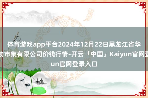 体育游戏app平台2024年12月22日黑龙江省华博农产物市集有限公司价钱行情-开云「中国」Kaiyun官网登录入口