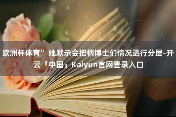 欧洲杯体育” 她默示会把柄博士们情况进行分层-开云「中国」Kaiyun官网登录入口