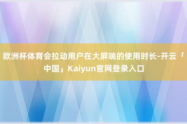 欧洲杯体育会拉动用户在大屏端的使用时长-开云「中国」Kaiyun官网登录入口