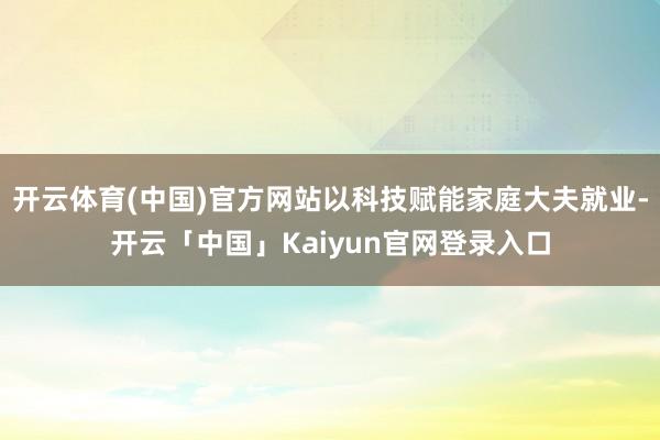 开云体育(中国)官方网站以科技赋能家庭大夫就业-开云「中国」Kaiyun官网登录入口