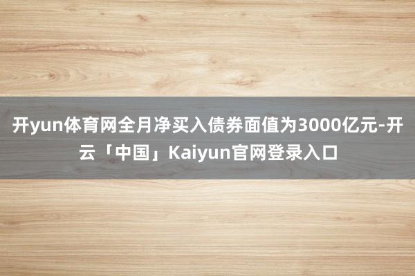 开yun体育网全月净买入债券面值为3000亿元-开云「中国」Kaiyun官网登录入口