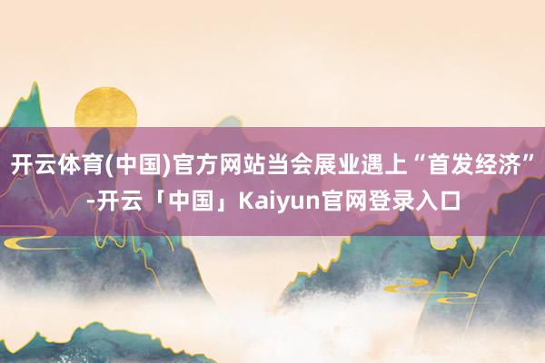开云体育(中国)官方网站当会展业遇上“首发经济”-开云「中国」Kaiyun官网登录入口