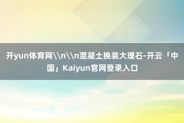 开yun体育网\n\n混凝土换装大理石-开云「中国」Kaiyun官网登录入口