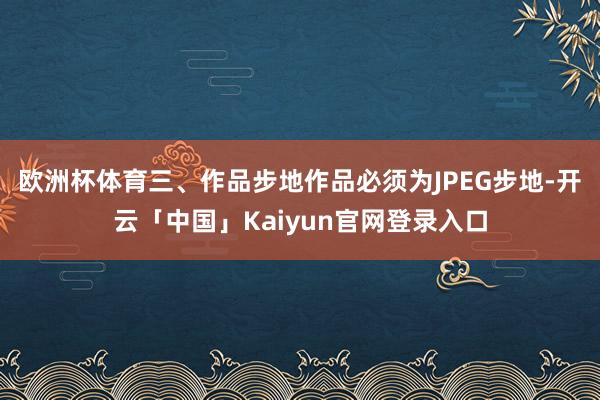 欧洲杯体育三、作品步地作品必须为JPEG步地-开云「中国」Kaiyun官网登录入口