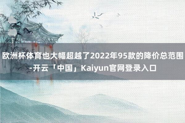 欧洲杯体育也大幅超越了2022年95款的降价总范围-开云「中国」Kaiyun官网登录入口