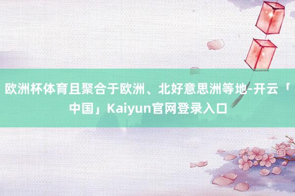 欧洲杯体育且聚合于欧洲、北好意思洲等地-开云「中国」Kaiyun官网登录入口