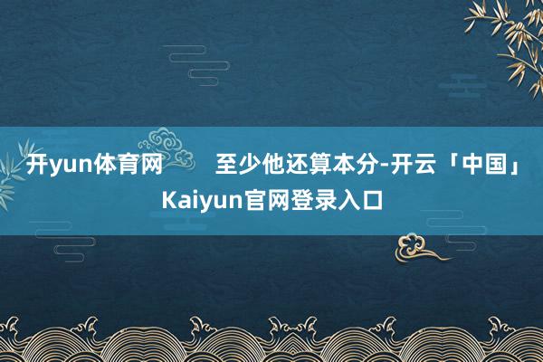 开yun体育网        至少他还算本分-开云「中国」Kaiyun官网登录入口