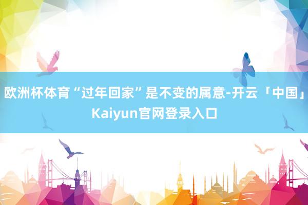 欧洲杯体育“过年回家”是不变的属意-开云「中国」Kaiyun官网登录入口