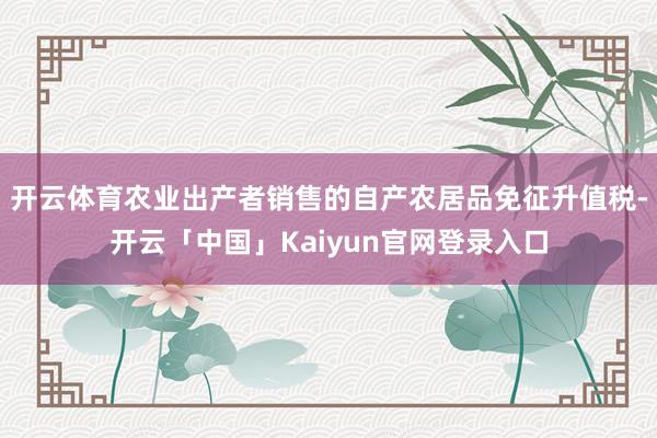 开云体育农业出产者销售的自产农居品免征升值税-开云「中国」Kaiyun官网登录入口
