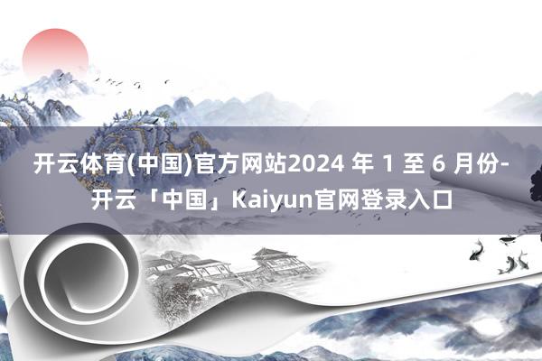 开云体育(中国)官方网站2024 年 1 至 6 月份-开云「中国」Kaiyun官网登录入口
