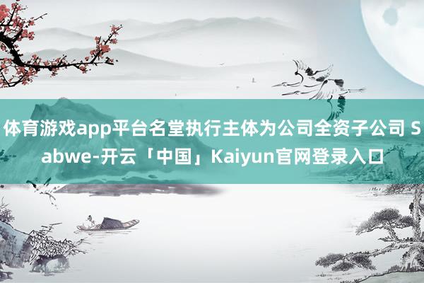 体育游戏app平台名堂执行主体为公司全资子公司 Sabwe-开云「中国」Kaiyun官网登录入口