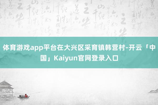 体育游戏app平台在大兴区采育镇韩营村-开云「中国」Kaiyun官网登录入口