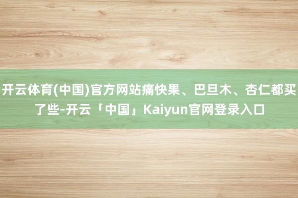 开云体育(中国)官方网站痛快果、巴旦木、杏仁都买了些-开云「中国」Kaiyun官网登录入口
