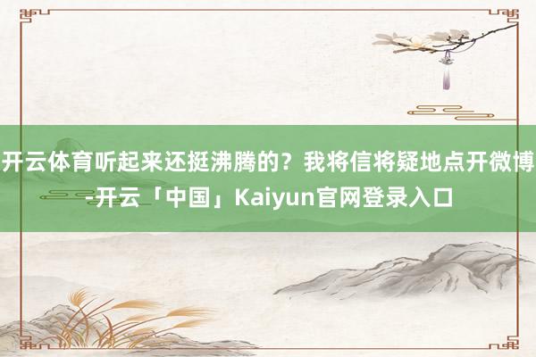 开云体育听起来还挺沸腾的？我将信将疑地点开微博-开云「中国」Kaiyun官网登录入口