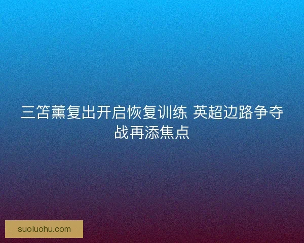 三笘薰复出开启恢复训练 英超边路争夺战再添焦点