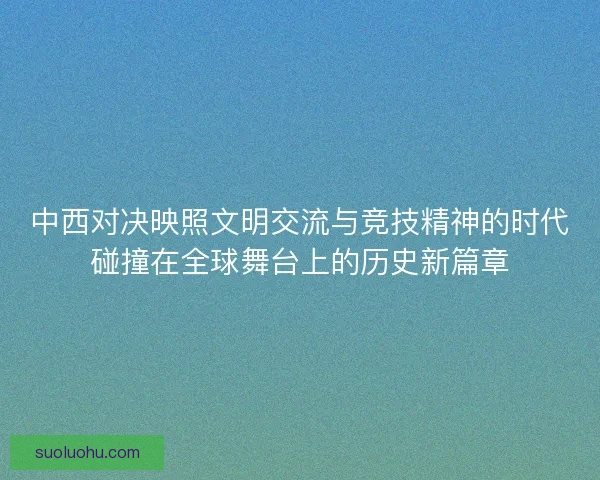 中西对决映照文明交流与竞技精神的时代碰撞在全球舞台上的历史新篇章
