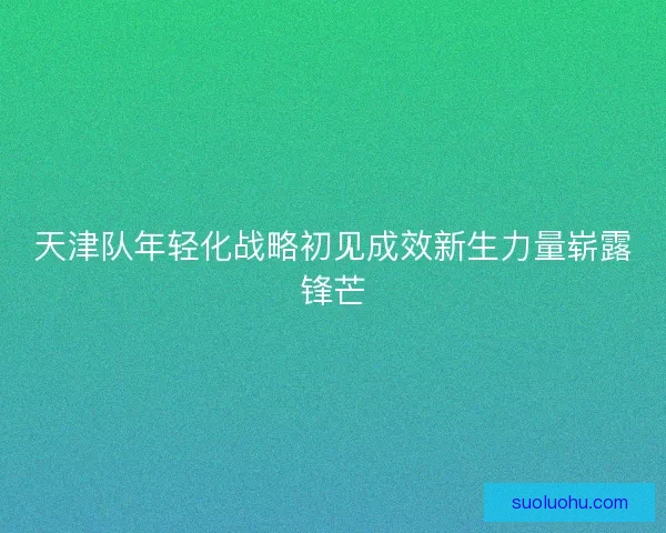 天津队年轻化战略初见成效新生力量崭露锋芒